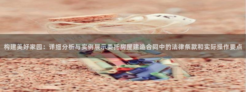 威九国际网站进入客服中心怎么退出：构建美好家园：详细分析与实例展示委托房屋建造合同中的法律条款和实际操作要点
