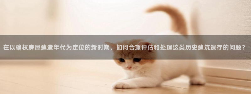 威九国际官网版下载：在以确权房屋建造年代为定位的新时期，如何合理评估和处理这类历史建筑遗存的问题？