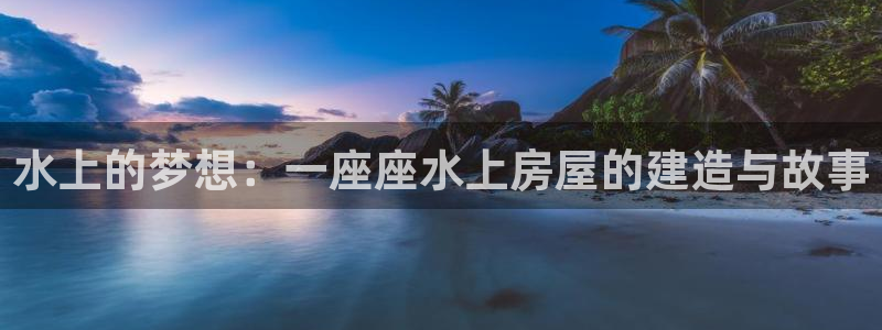 威九国际客服电话：水上的梦想：一座座水上房屋的建造与故事