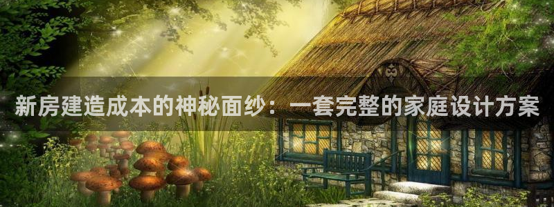 威九国际精忐：新房建造成本的神秘面纱：一套完整的家庭设计方案