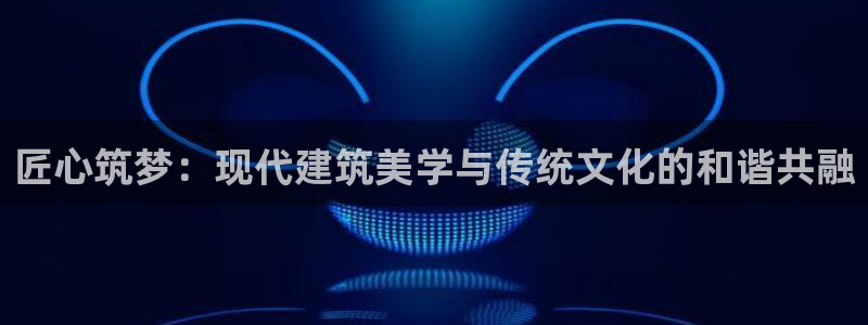 威九国际app无法登陆怎么回事：匠心筑梦：现代建筑美学与传统文化的和谐共融