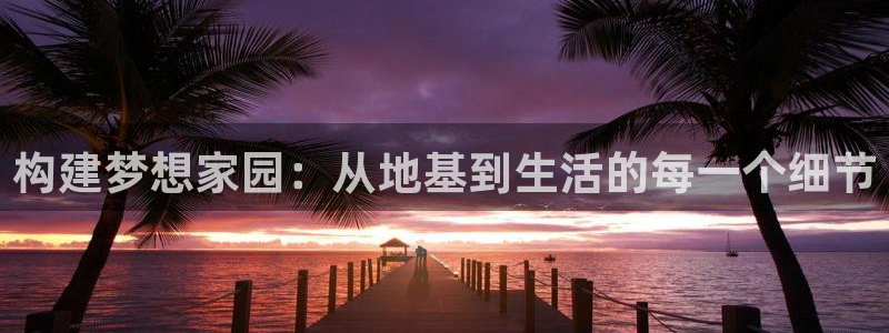 威九国际海域：构建梦想家园：从地基到生活的每一个细节