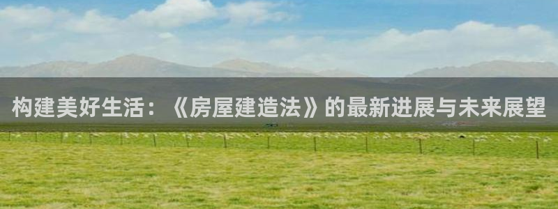 威九国际网站客服电话多少：构建美好生活：《房屋建造法》的最新进展与未来展望